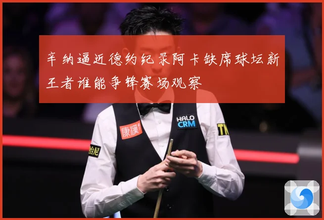 辛纳逼近德约纪录阿卡缺席球坛新王者谁能争锋赛场观察