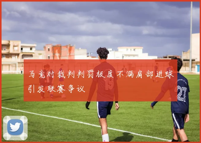 马竞对裁判判罚极度不满肩部进球引发联赛争议