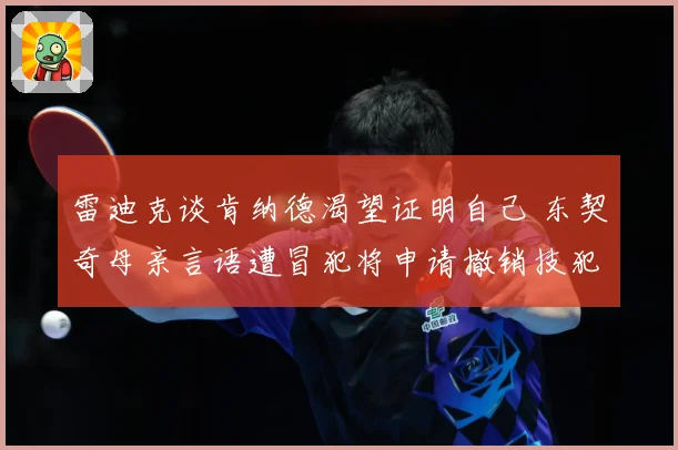 雷迪克谈肯纳德渴望证明自己 东契奇母亲言语遭冒犯将申请撤销技犯