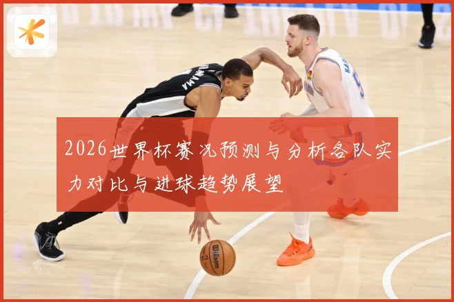 2026世界杯赛况预测与分析各队实力对比与进球趋势展望