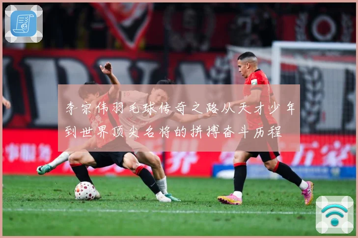 李宗伟羽毛球传奇之路从天才少年到世界顶尖名将的拼搏奋斗历程