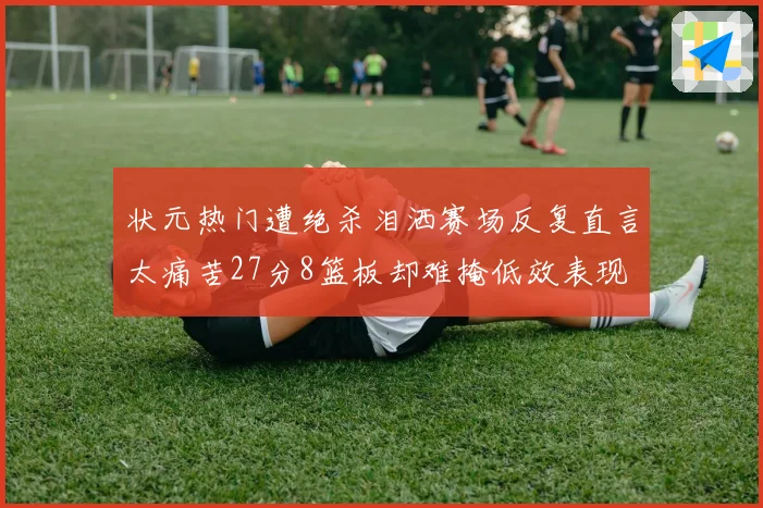 状元热门遭绝杀泪洒赛场反复直言太痛苦27分8篮板却难掩低效表现