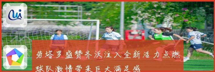 劳塔罗盛赞齐沃注入全新活力点燃球队激情带来巨大满足感