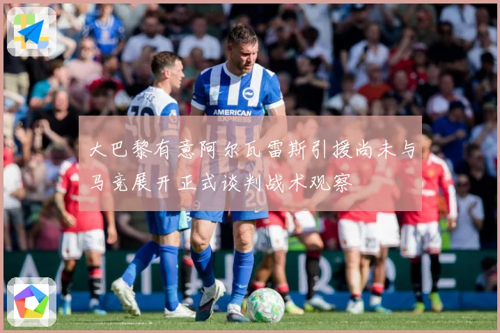 大巴黎有意阿尔瓦雷斯引援尚未与马竞展开正式谈判战术观察
