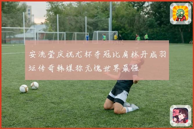 安洗莹庆祝尤杯夺冠比肩林丹成羽坛传奇韩媒称无愧世界最强
