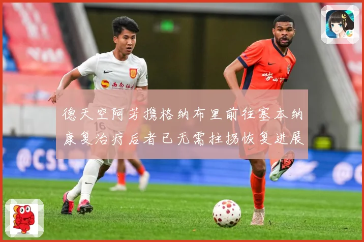 德天空阿芳携格纳布里前往塞本纳康复治疗后者已无需拄拐恢复进展战术观察