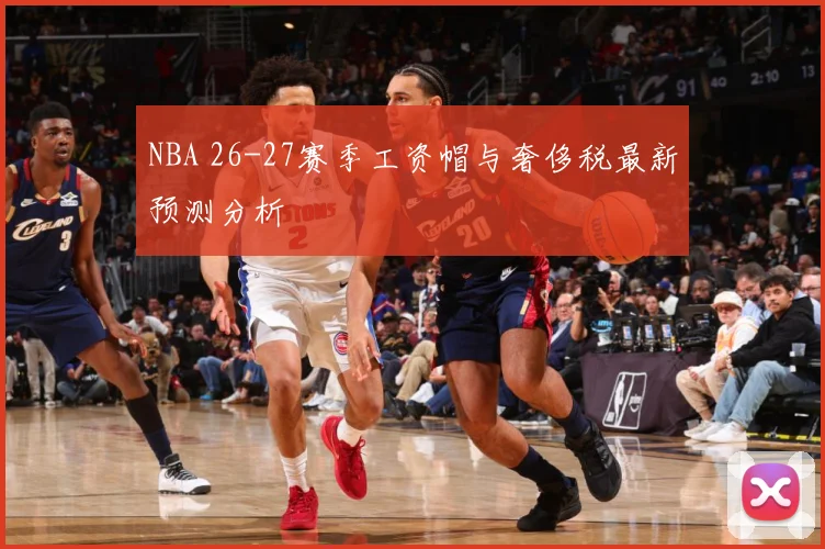 NBA 26-27赛季工资帽与奢侈税最新预测分析