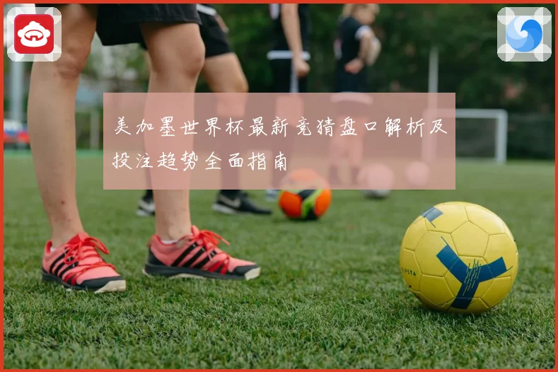 美加墨世界杯最新竞猜盘口解析及投注趋势全面指南