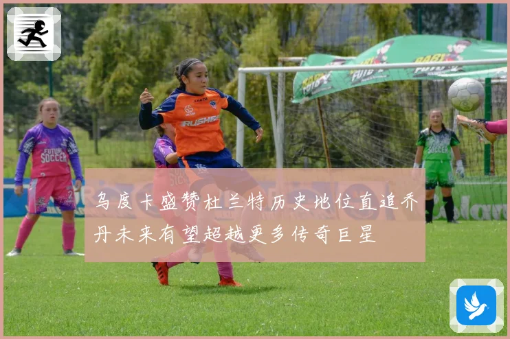 乌度卡盛赞杜兰特历史地位直追乔丹未来有望超越更多传奇巨星