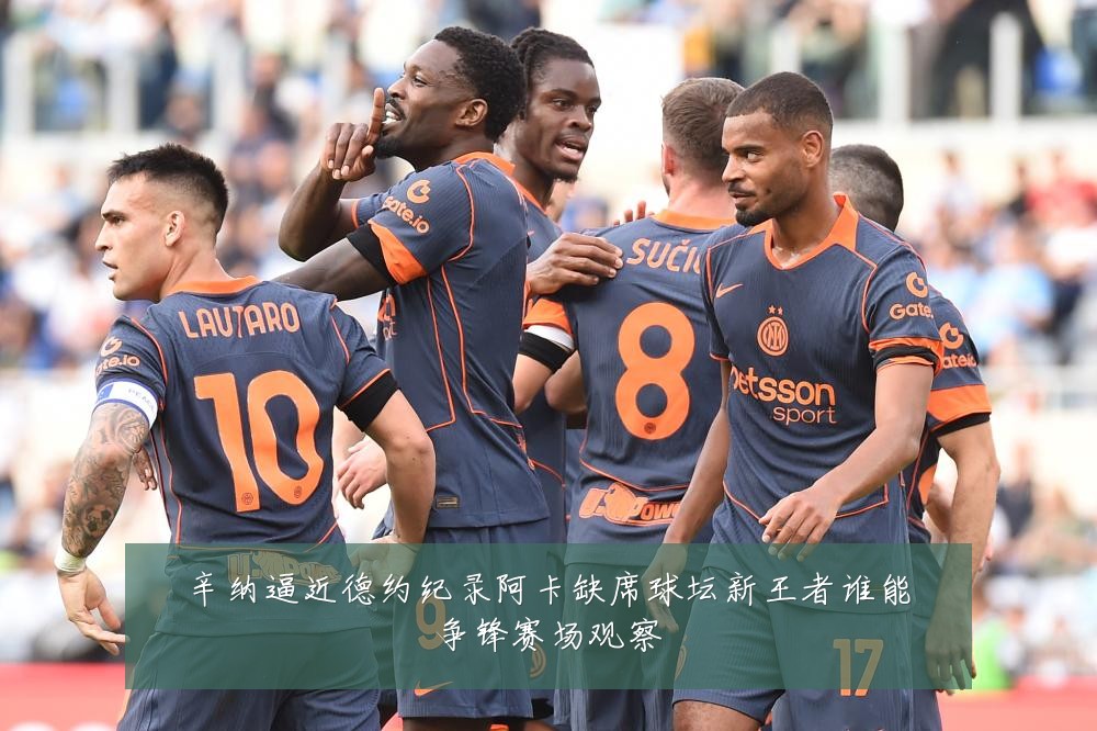 辛纳逼近德约纪录阿卡缺席球坛新王者谁能争锋赛场观察